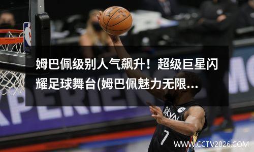 姆巴佩级别人气飙升！超级巨星闪耀足球舞台(姆巴佩魅力无限(足球运动员姆巴佩现在效力于哪个俱乐部?)