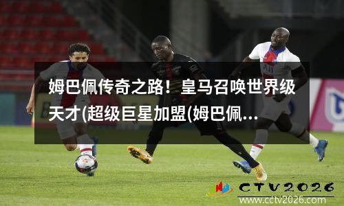 姆巴佩传奇之路！皇马召唤世界级天才(超级巨星加盟(姆巴佩在皇马踢过球吗?)