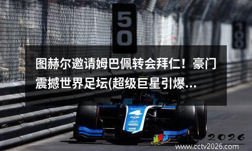 图赫尔邀请姆巴佩转会拜仁！豪门震撼世界足坛(超级巨星引爆转会市场)