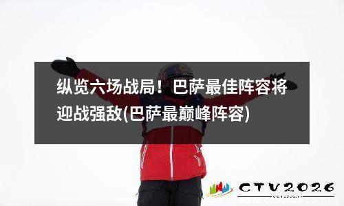 纵览六场战局！巴萨最佳阵容将迎战强敌(巴萨最巅峰阵容)