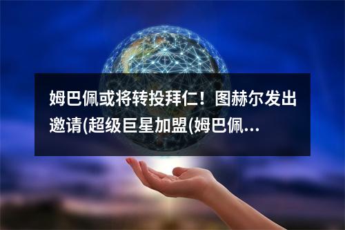 姆巴佩或将转投拜仁！图赫尔发出邀请(超级巨星加盟(姆巴佩贴吧)