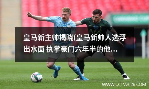 皇马新主帅揭晓(皇马新帅人选浮出水面 执掌豪门六年半的他接手?)
