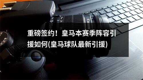 重磅签约！皇马本赛季阵容引援如何(皇马球队最新引援)