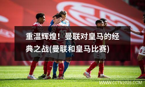 重温辉煌！曼联对皇马的经典之战(曼联和皇马比赛)