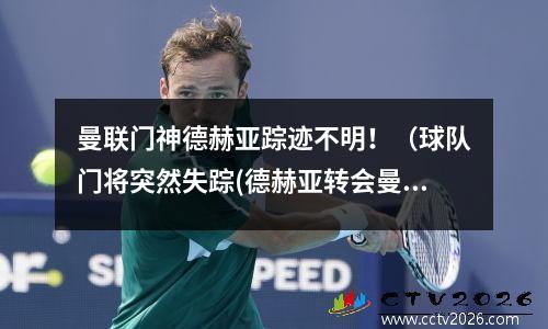 曼联门神德赫亚踪迹不明！（球队门将突然失踪(德赫亚转会曼联转会费)