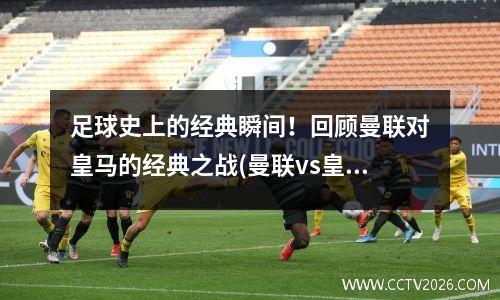 足球史上的经典瞬间！回顾曼联对皇马的经典之战(曼联vs皇马历史战绩)