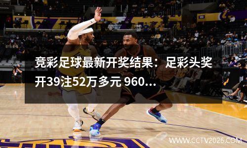 竞彩足球最新开奖结果：足彩头奖开39注52万多元 960万滚存被清空
