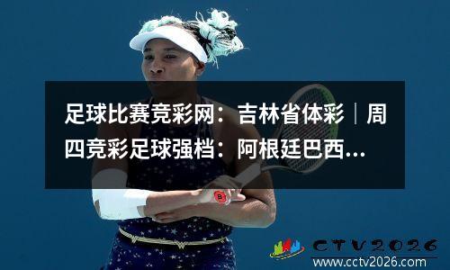 足球比赛竞彩网：吉林省体彩｜周四竞彩足球强档：阿根廷巴西两强遭遇弱旅