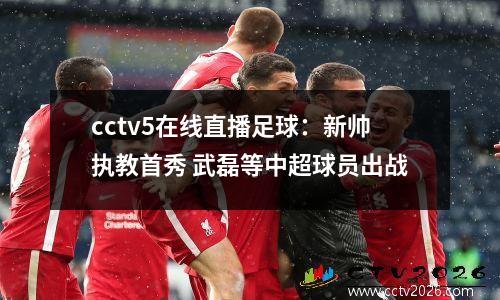cctv5在线直播足球：新帅执教首秀 武磊等中超球员出战