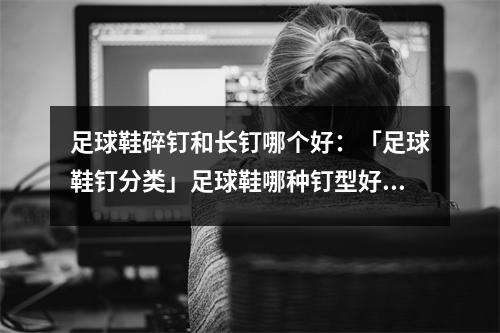 足球鞋碎钉和长钉哪个好：「足球鞋钉分类」足球鞋哪种钉型好 不同场地适用足球鞋钉大不同