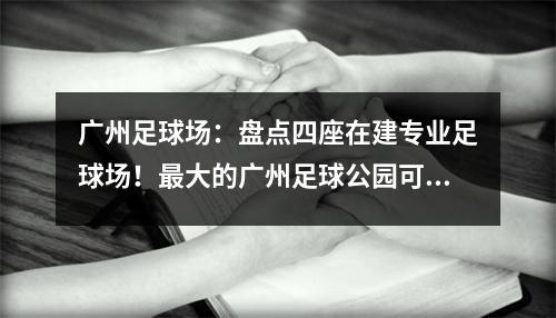 广州足球场：盘点四座在建专业足球场！最大的广州足球公园可容纳7.3万人