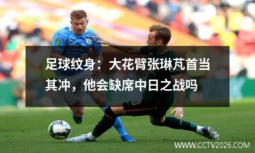 足球纹身：大花臂张琳芃首当其冲，他会缺席中日之战吗