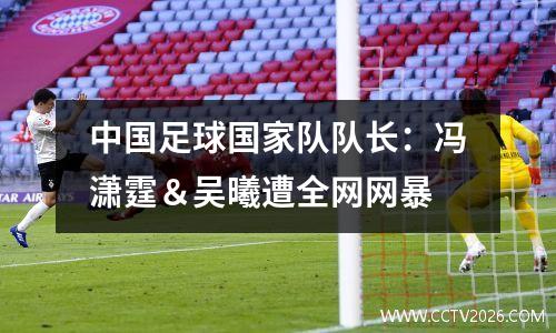中国足球国家队队长：冯潇霆＆吴曦遭全网网暴