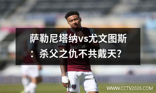 萨勒尼塔纳vs尤文图斯：杀父之仇不共戴天？