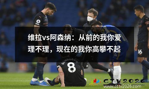 维拉vs阿森纳：从前的我你爱理不理，现在的我你高攀不起