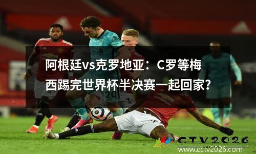阿根廷vs克罗地亚：C罗等梅西踢完世界杯半决赛一起回家？