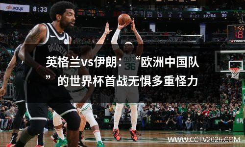 英格兰vs伊朗：“欧洲中国队”的世界杯首战无惧多重怪力