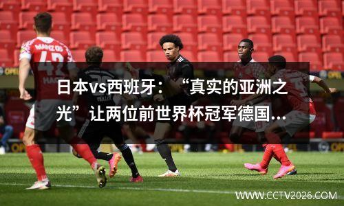 日本vs西班牙：“真实的亚洲之光”让两位前世界杯冠军德国和板鸭同时感受绝望？