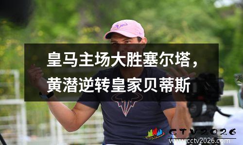 皇马主场大胜塞尔塔，黄潜逆转皇家贝蒂斯