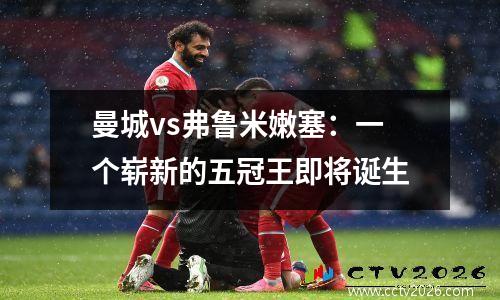 曼城vs弗鲁米嫩塞：一个崭新的五冠王即将诞生