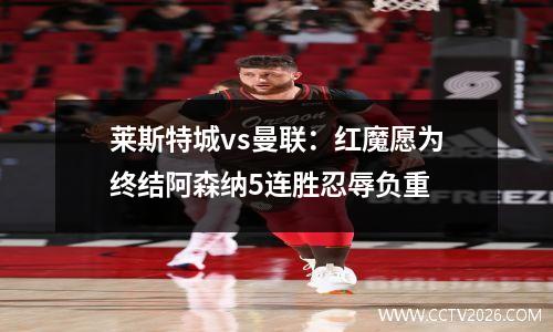 莱斯特城vs曼联：红魔愿为终结阿森纳5连胜忍辱负重