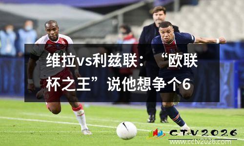 维拉vs利兹联：“欧联杯之王”说他想争个6