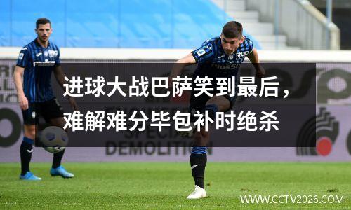 进球大战巴萨笑到最后，难解难分毕包补时绝杀