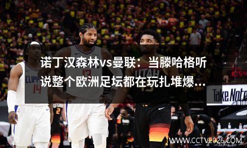 诺丁汉森林vs曼联：当滕哈格听说整个欧洲足坛都在玩扎堆爆冷