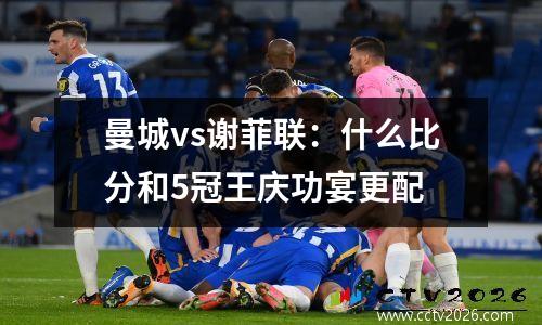 曼城vs谢菲联：什么比分和5冠王庆功宴更配