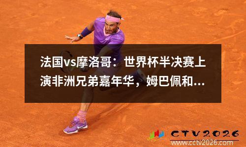 法国vs摩洛哥：世界杯半决赛上演非洲兄弟嘉年华，姆巴佩和梅西决赛见？