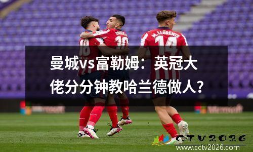 曼城vs富勒姆：英冠大佬分分钟教哈兰德做人？