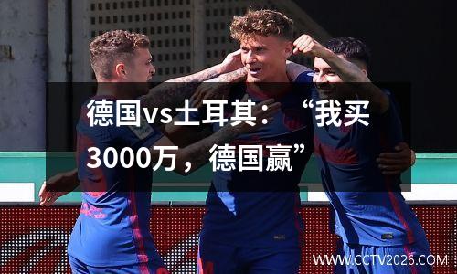 德国vs土耳其：“我买3000万，德国赢”