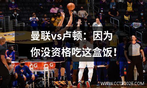 曼联vs卢顿：因为你没资格吃这盒饭！