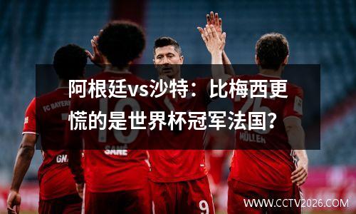 阿根廷vs沙特：比梅西更慌的是世界杯冠军法国？