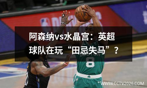阿森纳vs水晶宫：英超球队在玩“田忌失马”？