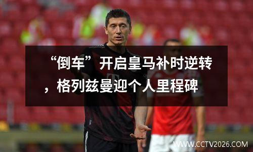 “倒车”开启皇马补时逆转，格列兹曼迎个人里程碑