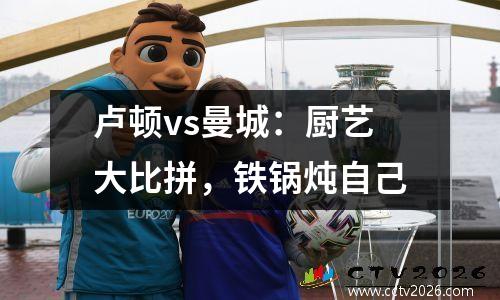 卢顿vs曼城：厨艺大比拼，铁锅炖自己