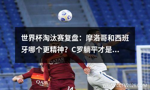 世界杯淘汰赛复盘：摩洛哥和西班牙哪个更精神？C罗躺平才是葡萄牙大胜瑞士关键？