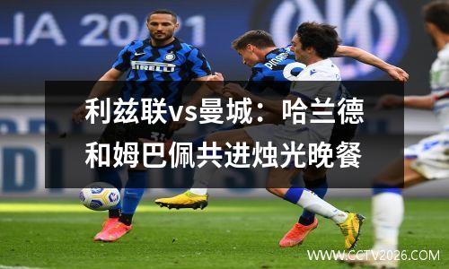 利兹联vs曼城：哈兰德和姆巴佩共进烛光晚餐