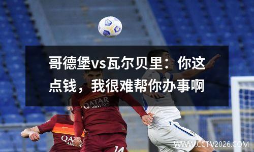 哥德堡vs瓦尔贝里：你这点钱，我很难帮你办事啊