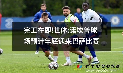 完工在即!世体:诺坎普球场预计年底迎来巴萨比赛
