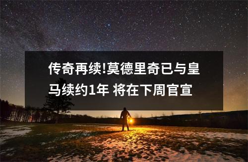 传奇再续!莫德里奇已与皇马续约1年 将在下周官宣