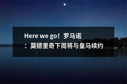 Here we go！罗马诺：莫德里奇下周将与皇马续约