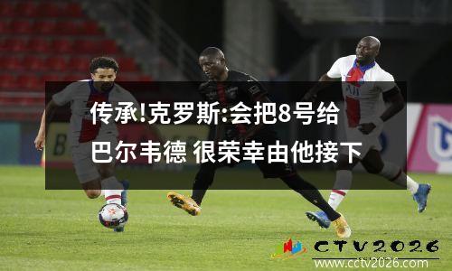 传承!克罗斯:会把8号给巴尔韦德 很荣幸由他接下