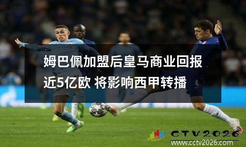 姆巴佩加盟后皇马商业回报近5亿欧 将影响西甲转播