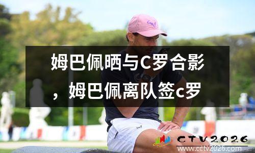 姆巴佩晒与C罗合影，姆巴佩离队签c罗