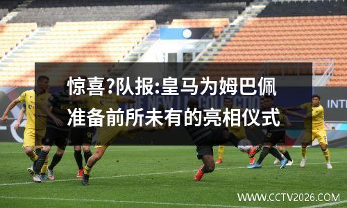 惊喜?队报:皇马为姆巴佩准备前所未有的亮相仪式