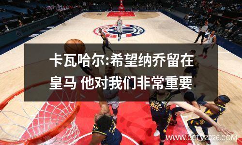 卡瓦哈尔:希望纳乔留在皇马 他对我们非常重要