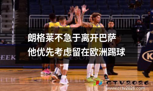朗格莱不急于离开巴萨 他优先考虑留在欧洲踢球