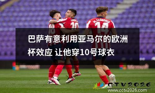 巴萨有意利用亚马尔的欧洲杯效应 让他穿10号球衣